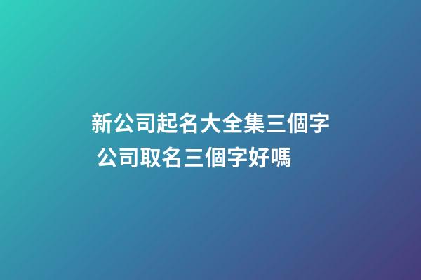 新公司起名大全集三個字 公司取名三個字好嗎
